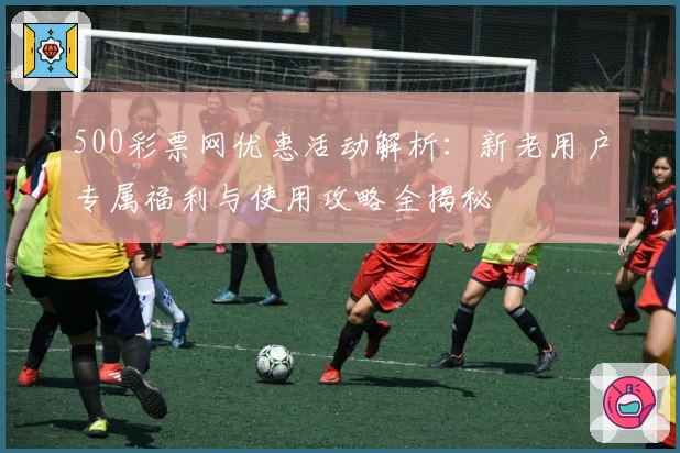 500彩票网优惠活动解析：新老用户专属福利与使用攻略全揭秘