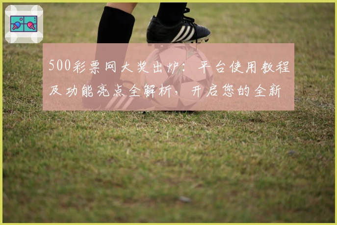 500彩票网大奖出炉：平台使用教程及功能亮点全解析，开启您的全新体验之旅