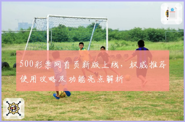 500彩票网首页新版上线,权威推荐使用攻略及功能亮点解析