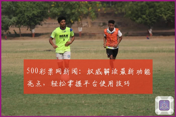 500彩票网新闻：权威解读最新功能亮点，轻松掌握平台使用技巧