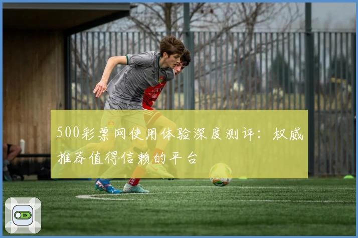 500彩票网使用体验深度测评:权威推荐值得信赖的平台