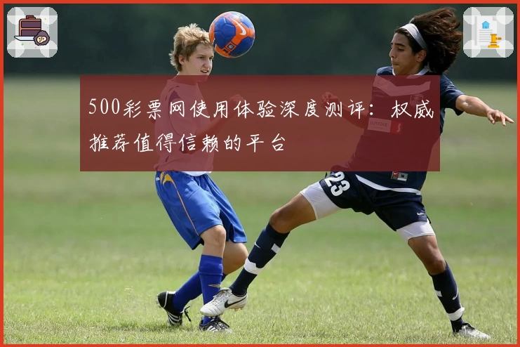 500彩票网使用体验深度测评:权威推荐值得信赖的平台