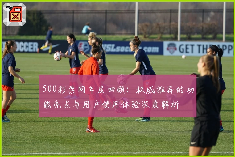 500彩票网年度回顾：权威推荐的功能亮点与用户使用体验深度解析