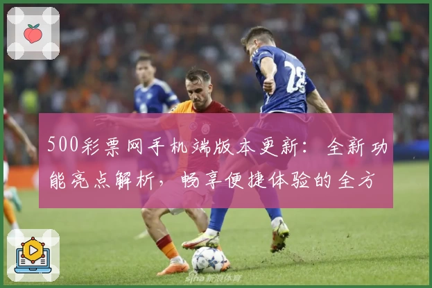 500彩票网手机端版本更新：全新功能亮点解析，畅享便捷体验的全方位指南