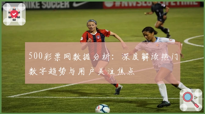 500彩票网数据分析：深度解读热门数字趋势与用户关注焦点