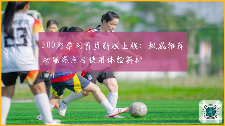 500彩票网首页新版上线:权威推荐功能亮点与使用体验解析