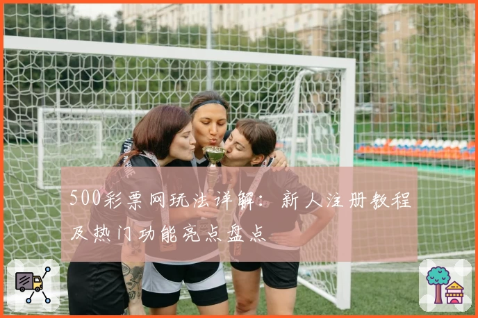 500彩票网玩法详解：新人注册教程及热门功能亮点盘点