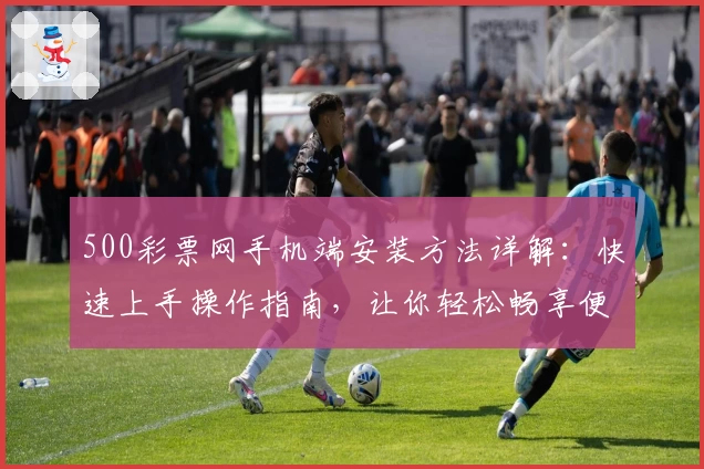 500彩票网手机端安装方法详解：快速上手操作指南，让你轻松畅享便捷体验
