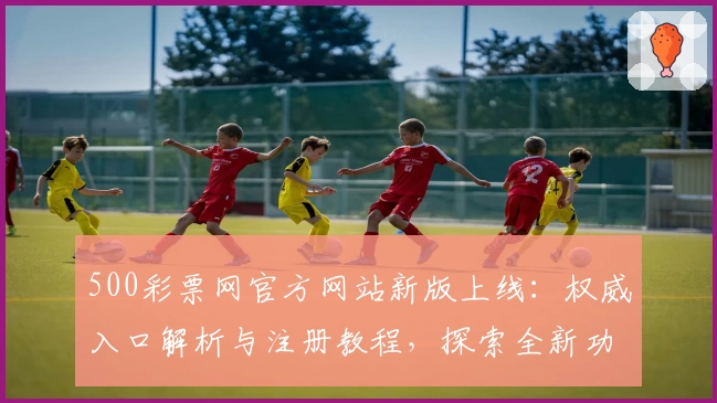 500彩票网官方网站新版上线：权威入口解析与注册教程，探索全新功能亮点