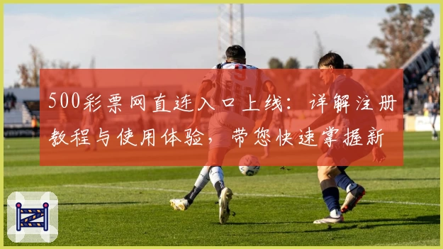 500彩票网直连入口上线:详解注册教程与使用体验,带您快速掌握新版功能亮点
