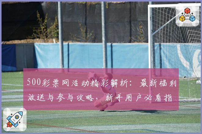 500彩票网活动精彩解析：最新福利放送与参与攻略，新手用户必看指南
