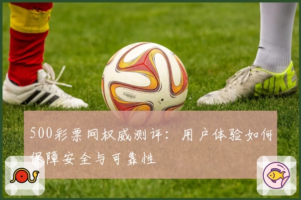 500彩票网权威测评:用户体验如何保障安全与可靠性